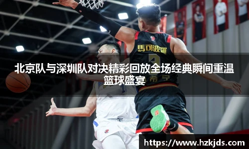 北京队与深圳队对决精彩回放全场经典瞬间重温篮球盛宴
